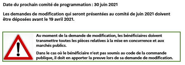 Date du prochain comité de programmation : 30 juin 2021 Les demandes de modifications qui seront présentées au comité de juin 2021 doivent être déposées avant le 19 avril 2021. Au moment de la demande de modification, les bénéficiaires doivent transmettre toutes pièces relatives à la mise en concurrence et aux marchés publics. Dans le cas où le bénéficiaire n'est pas soumis au code de la commande publique, il doit en apporter la preuve lors de sa demande de modification.